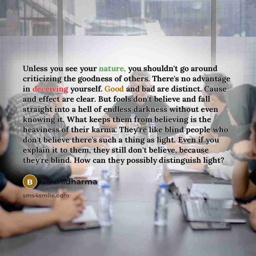 “Unless you see your nature, you shouldn't go around criticizing the goodness of others. There's no advantage in deceiving yourself. Good and bad are distinct. Cause and effect are clear. But fools don't believe and fall straight into a hell of endless darkness without even knowing it. What keeps…” quote by Bodhidharma