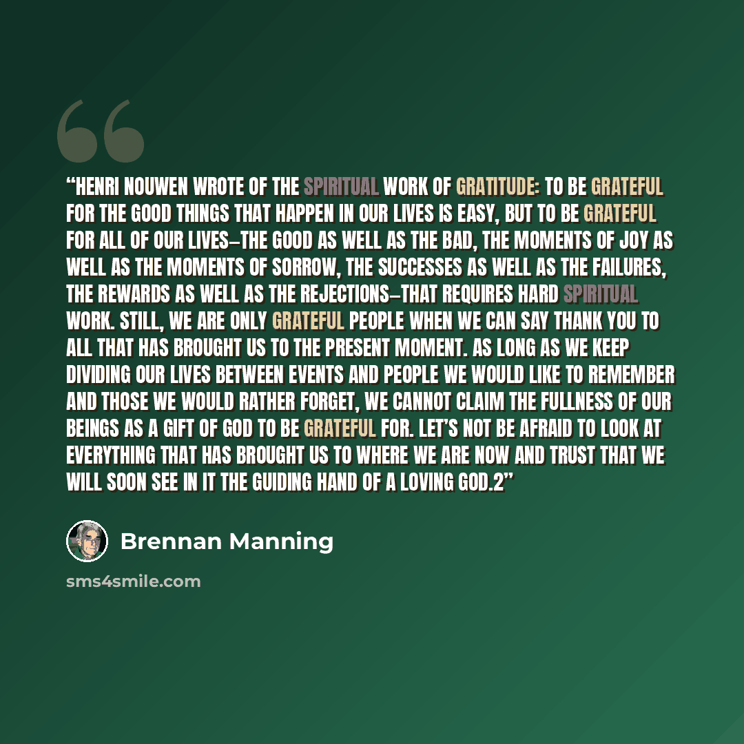 “Henri Nouwen wrote of the spiritual work of gratitude: To be grateful for the good things that happen in our lives is easy, but to be grateful for all of our lives—the good as well as the bad, the moments of joy as well as the moments of sorrow, the successes as well as the failures, the rewards…” quote by Brennan Manning