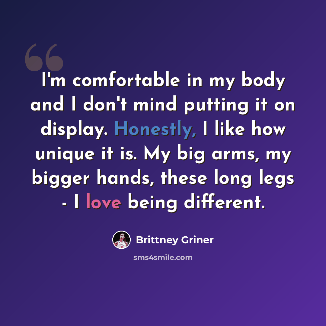 “I'm comfortable in my body and I don't mind putting it on display. Honestly, I like how unique it is. My big arms, my bigger hands, these long legs - I love being different.” quote by Brittney Griner