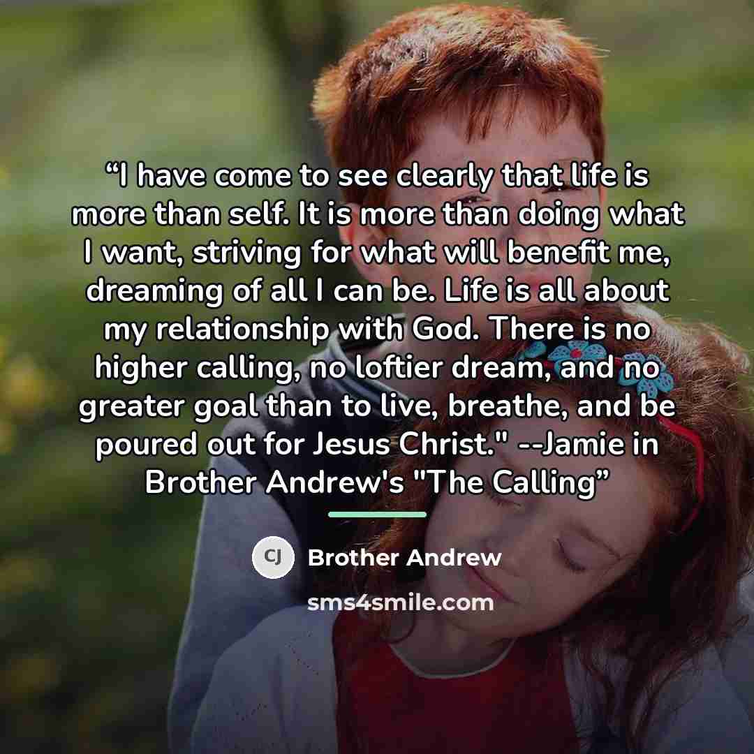“I have come to see clearly that life is more than self. It is more than doing what I want, striving for what will benefit me, dreaming of all I can be. Life is all about my relationship with God. There is no higher calling, no loftier dream, and no greater goal than to live, breathe, and be poured…” quote by Brother Andrew