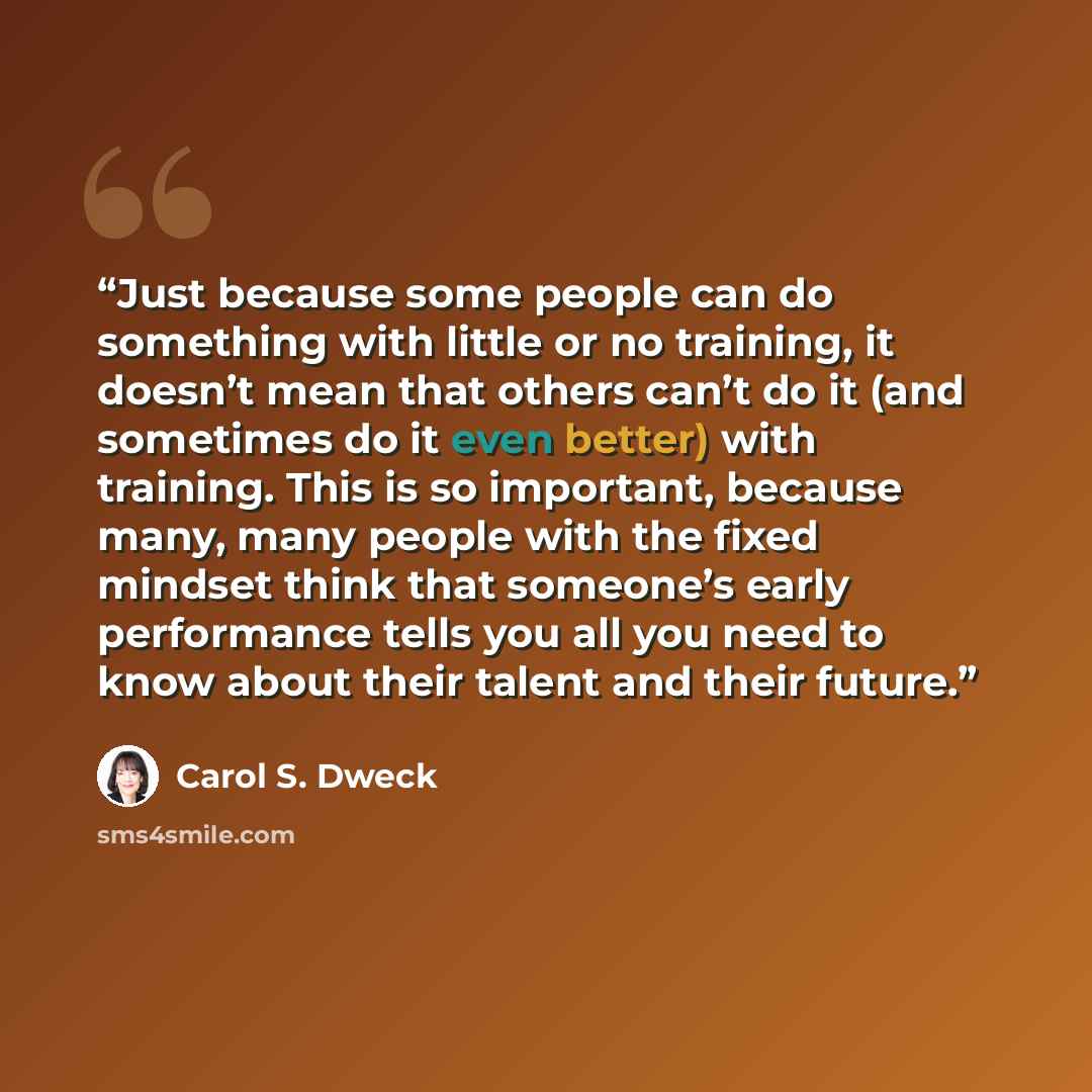 “Just because some people can do something with little or no training, it doesn’t mean that others can’t do it (and sometimes do it even better) with training. This is so important, because many, many people with the fixed mindset think that someone’s early performance tells you all you need to…” quote by Carol S. Dweck