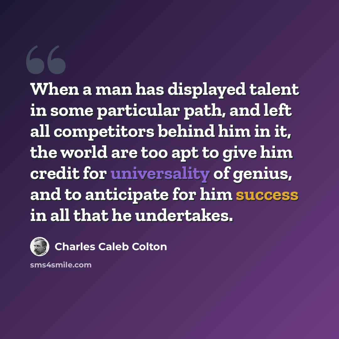 “When a man has displayed talent in some particular path, and left all competitors behind him in it, the world are too apt to give him credit for universality of genius, and to anticipate for him success in all that he undertakes.” quote by Charles Caleb Colton