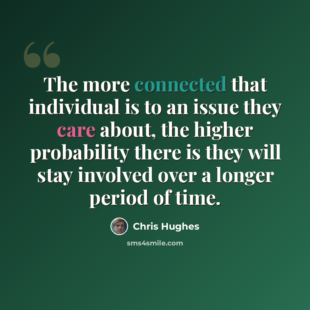 “The more connected that individual is to an issue they care about, the higher probability there is they will stay involved over a longer period of time.” quote by Chris Hughes