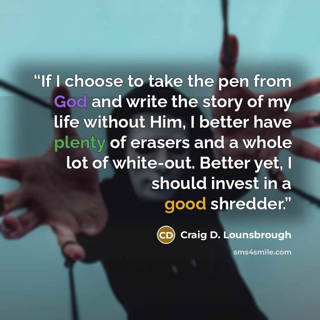 “If I choose to take the pen from God and write the story of my life without Him, I better have plenty of erasers and a whole lot of white-out. Better yet, I should invest in a good shredder.” quote by Craig D. Lounsbrough