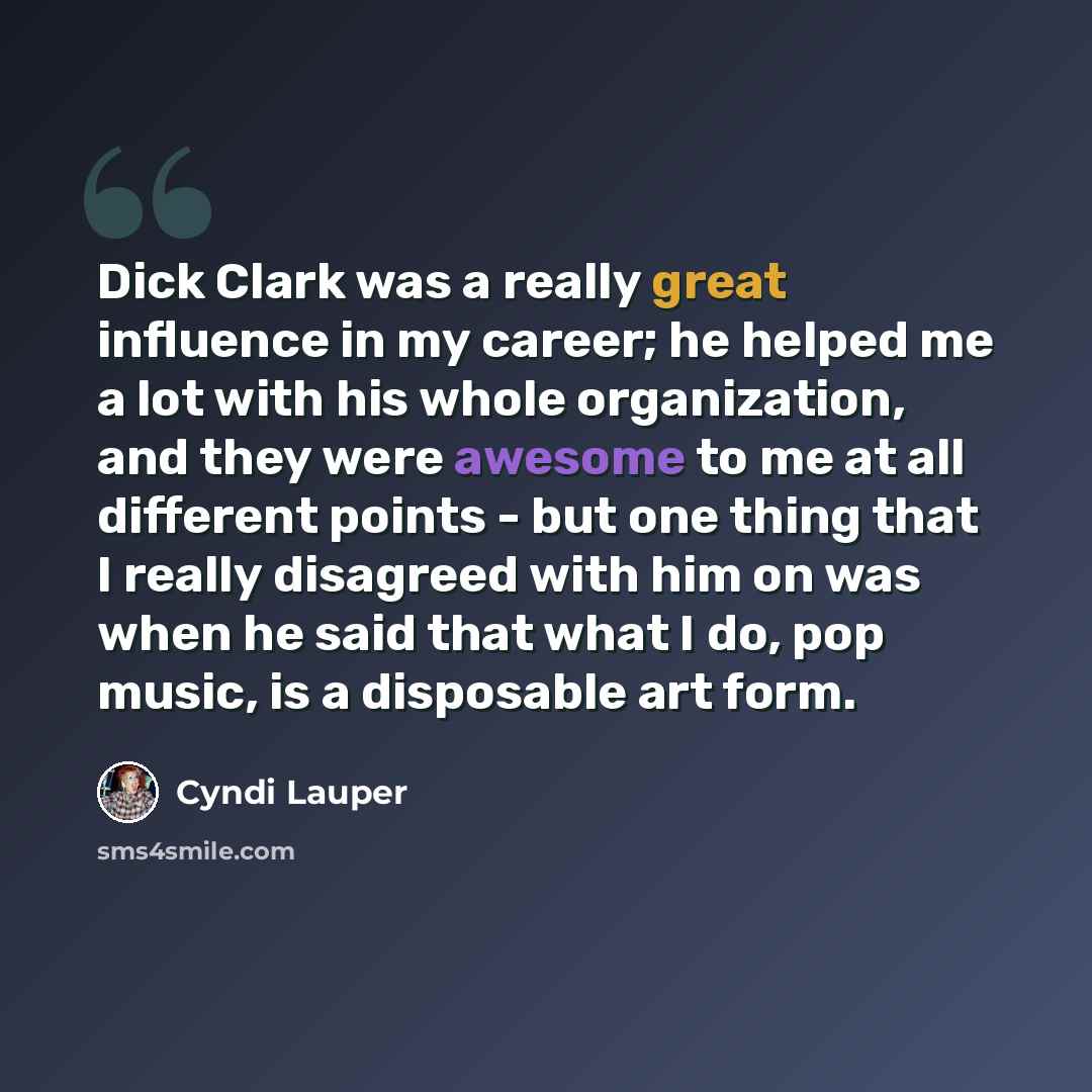“Dick Clark was a really great influence in my career; he helped me a lot with his whole organization, and they were awesome to me at all different points - but one thing that I really disagreed with him on was when he said that what I do, pop music, is a disposable art form.” quote by Cyndi Lauper