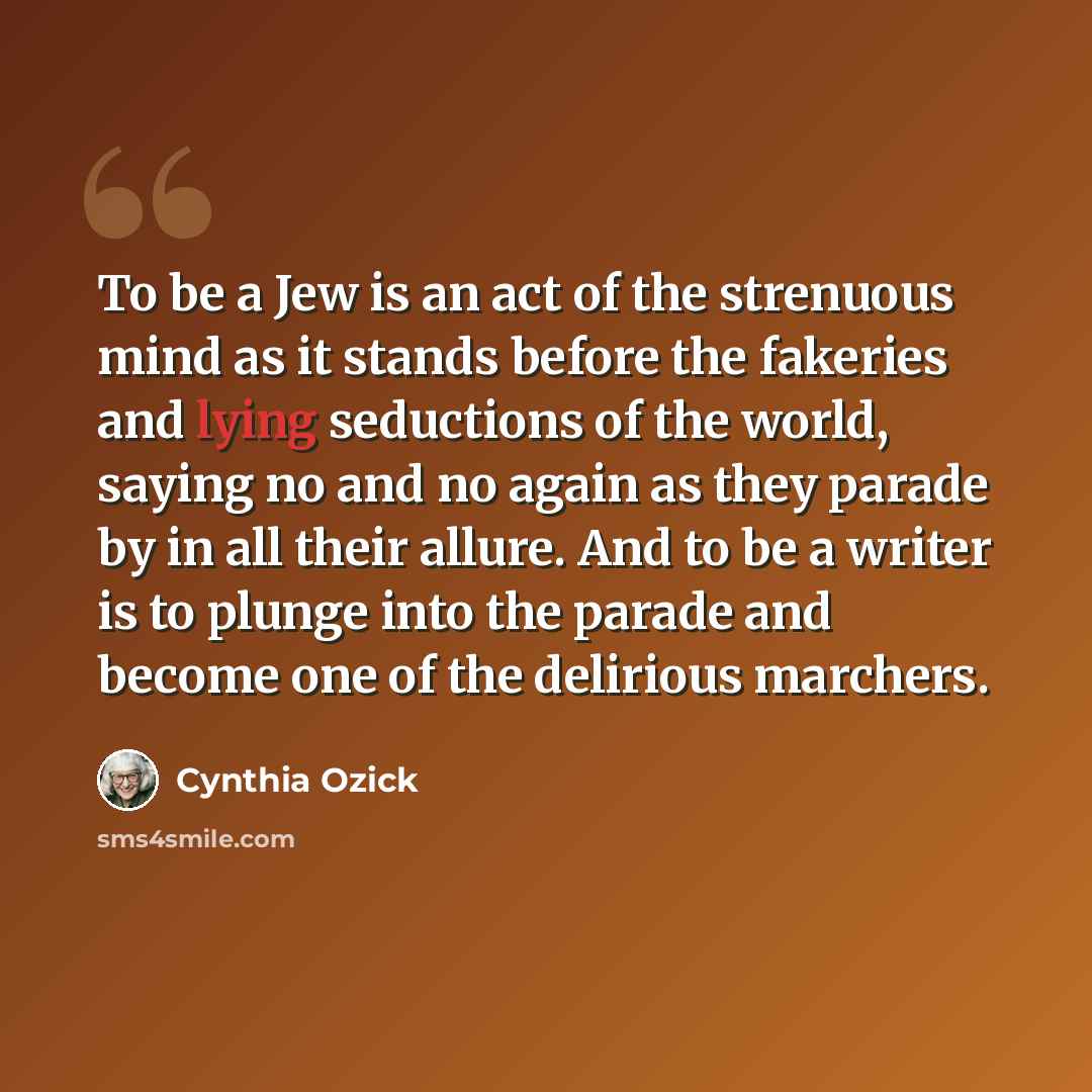 “To be a Jew is an act of the strenuous mind as it stands before the fakeries and lying seductions of the world, saying no and no again as they parade by in all their allure. And to be a writer is to plunge into the parade and become one of the delirious marchers.” quote by Cynthia Ozick