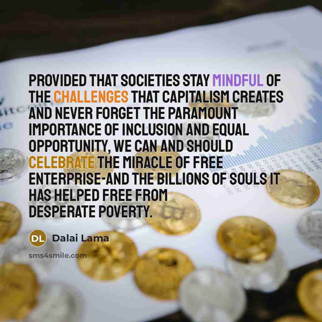“Provided that societies stay mindful of the challenges that capitalism creates and never forget the paramount importance of inclusion and equal opportunity, we can and should celebrate the miracle of free enterprise-and the billions of souls it has helped free from desperate poverty.” quote by Dalai Lama
