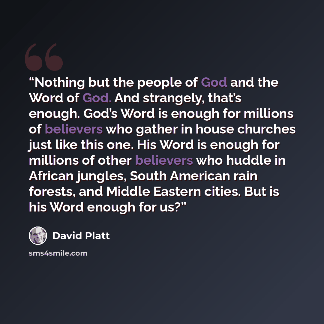 “Nothing but the people of God and the Word of God. And strangely, that’s enough. God’s Word is enough for millions of believers who gather in house churches just like this one. His Word is enough for millions of other believers who huddle in African jungles, South American rain forests, and Middle…” quote by David Platt