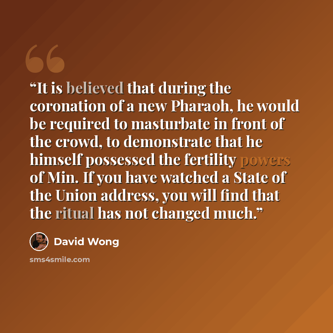 “It is believed that during the coronation of a new Pharaoh, he would be required to masturbate in front of the crowd, to demonstrate that he himself possessed the fertility powers of Min. If you have watched a State of the Union address, you will find that the ritual has not changed much.” quote by David Wong