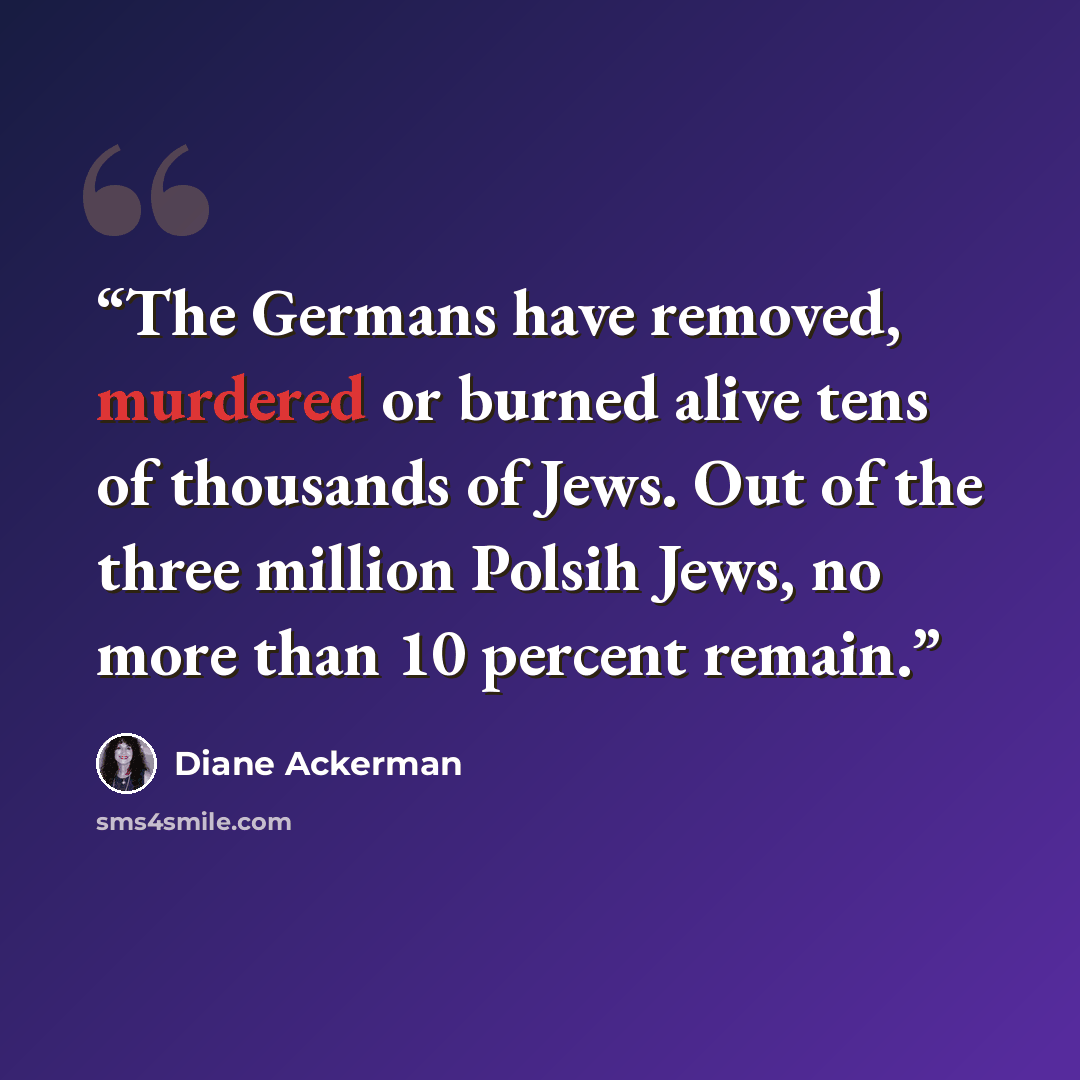 “The Germans have removed, murdered or burned alive tens of thousands of Jews. Out of the three million Polsih Jews, no more than 10 percent remain.” quote by Diane Ackerman