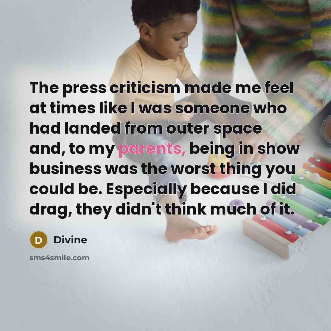 “The press criticism made me feel at times like I was someone who had landed from outer space and, to my parents, being in show business was the worst thing you could be. Especially because I did drag, they didn't think much of it.” quote by Divine