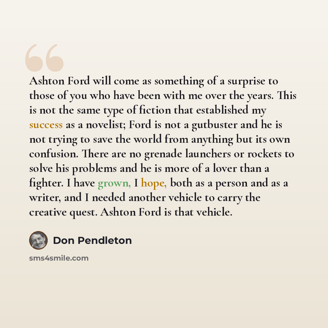 “Ashton Ford will come as something of a surprise to those of you who have been with me over the years. This is not the same type of fiction that established my success as a novelist; Ford is not a gutbuster and he is not trying to save the world from anything but its own confusion. There are no…” quote by Don Pendleton