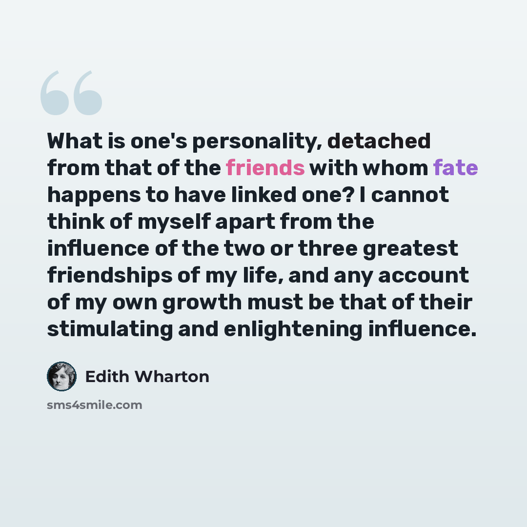 “What is one's personality, detached from that of the friends with whom fate happens to have linked one? I cannot think of myself apart from the influence of the two or three greatest friendships of my life, and any account of my own growth must be that of their stimulating and enlightening…” quote by Edith Wharton