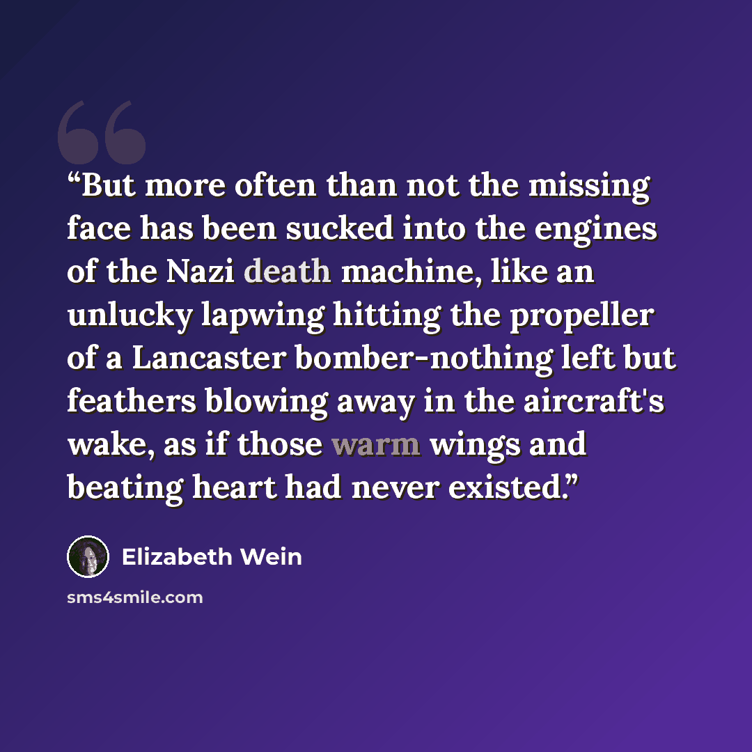 “But more often than not the missing face has been sucked into the engines of the Nazi death machine, like an unlucky lapwing hitting the propeller of a Lancaster bomber-nothing left but feathers blowing away in the aircraft's wake, as if those warm wings and beating heart had never existed.” quote by Elizabeth Wein