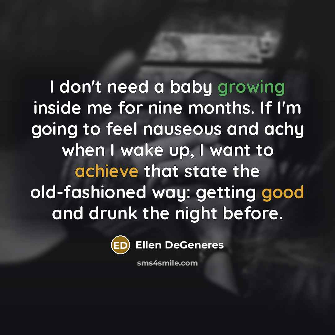 “I don't need a baby growing inside me for nine months. If I'm going to feel nauseous and achy when I wake up, I want to achieve that state the old-fashioned way: getting good and drunk the night before.” quote by Ellen DeGeneres