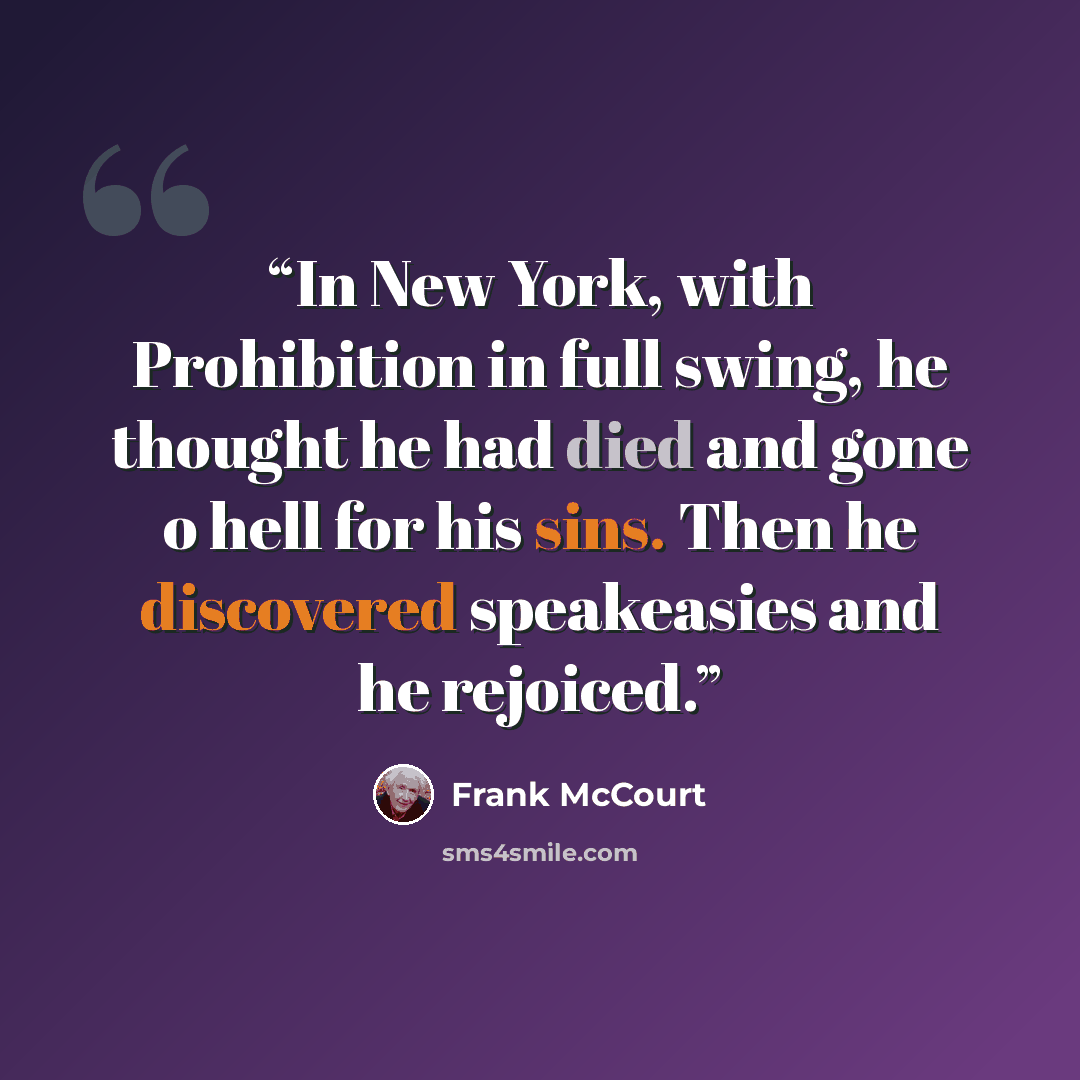 “In New York, with Prohibition in full swing, he thought he had died and gone o hell for his sins. Then he discovered speakeasies and he rejoiced.” quote by Frank McCourt