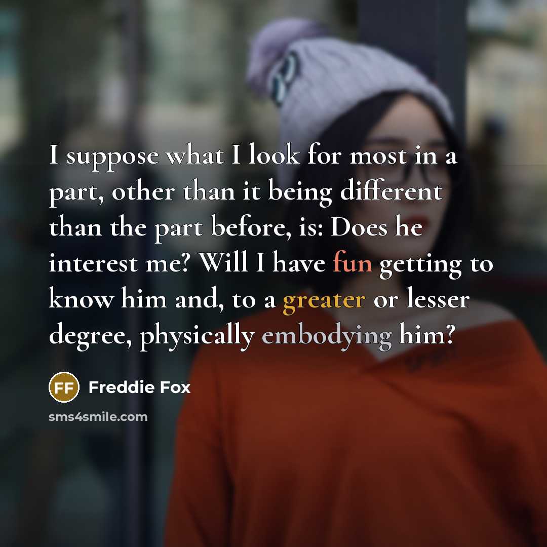 “I suppose what I look for most in a part, other than it being different than the part before, is: Does he interest me? Will I have fun getting to know him and, to a greater or lesser degree, physically embodying him?” quote by Freddie Fox