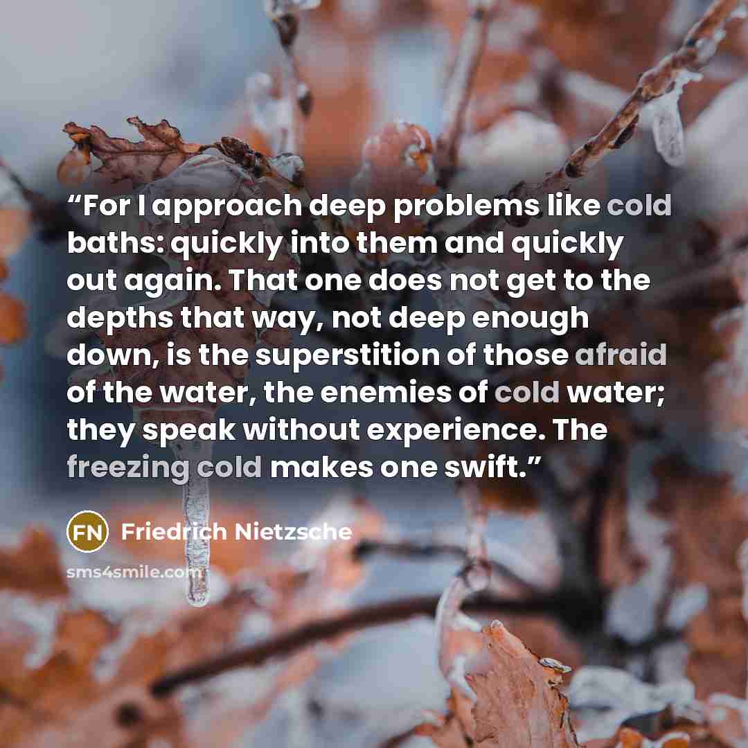“For I approach deep problems like cold baths: quickly into them and quickly out again. That one does not get to the depths that way, not deep enough down, is the superstition of those afraid of the water, the enemies of cold water; they speak without experience. The freezing cold makes one swift.” quote by Friedrich Nietzsche