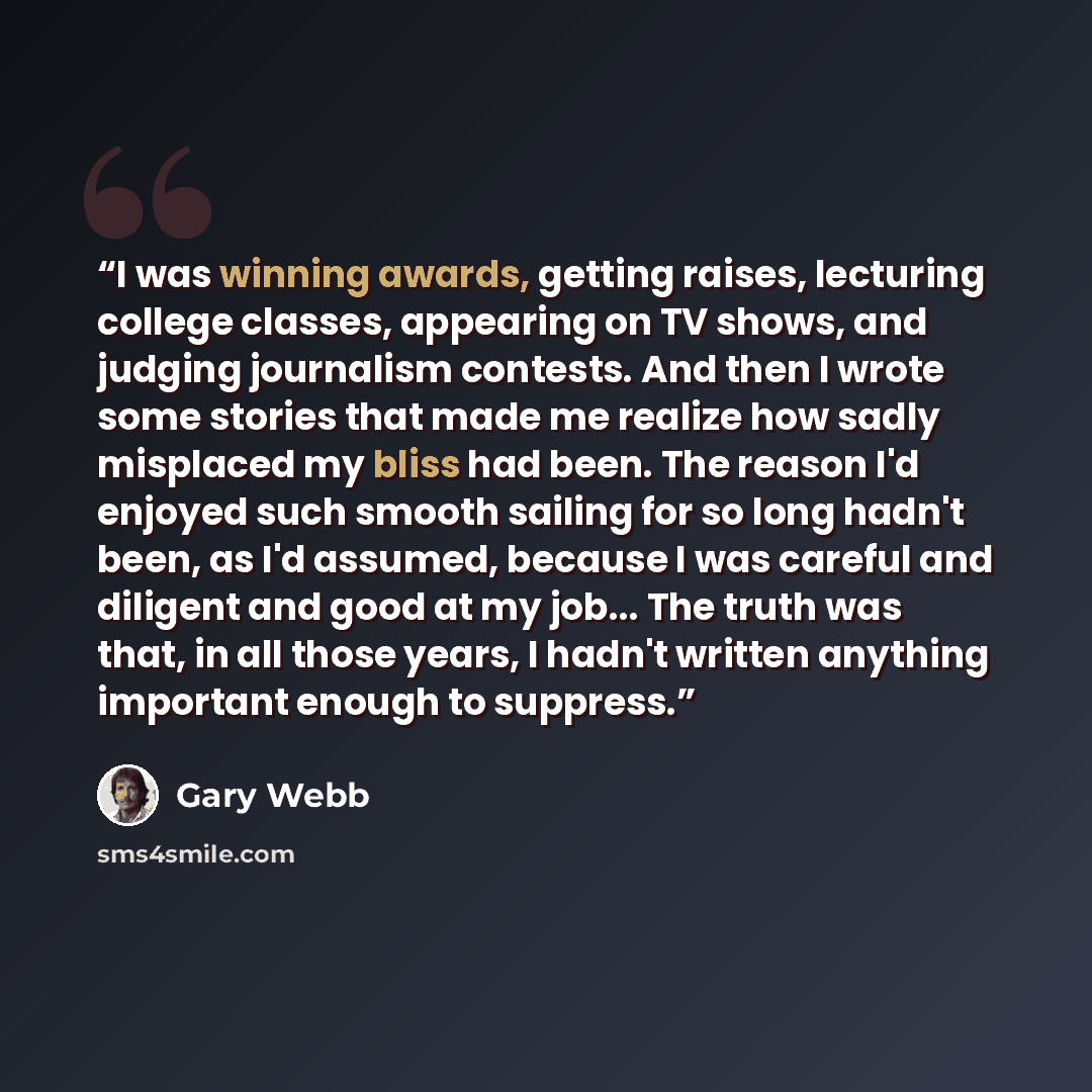 “I was winning awards, getting raises, lecturing college classes, appearing on TV shows, and judging journalism contests. And then I wrote some stories that made me realize how sadly misplaced my bliss had been. The reason I'd enjoyed such smooth sailing for so long hadn't been, as I'd assumed…” quote by Gary Webb