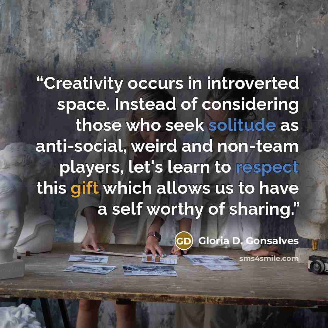 “Creativity occurs in introverted space. Instead of considering those who seek solitude as anti-social, weird and non-team players, let's learn to respect this gift which allows us to have a self worthy of sharing.” quote by Gloria D. Gonsalves