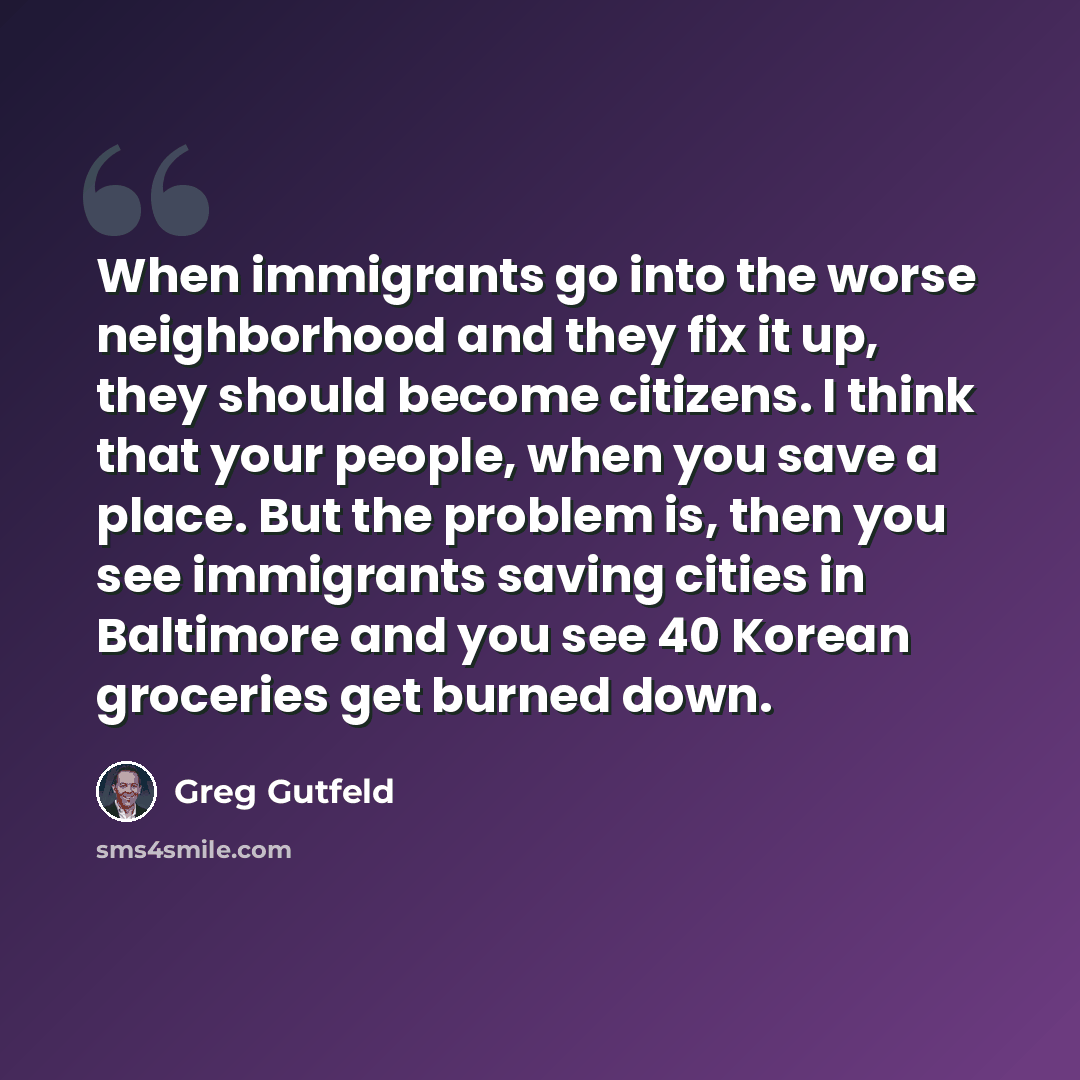 “When immigrants go into the worse neighborhood and they fix it up, they should become citizens. I think that your people, when you save a place. But the problem is, then you see immigrants saving cities in Baltimore and you see 40 Korean groceries get burned down.” quote by Greg Gutfeld