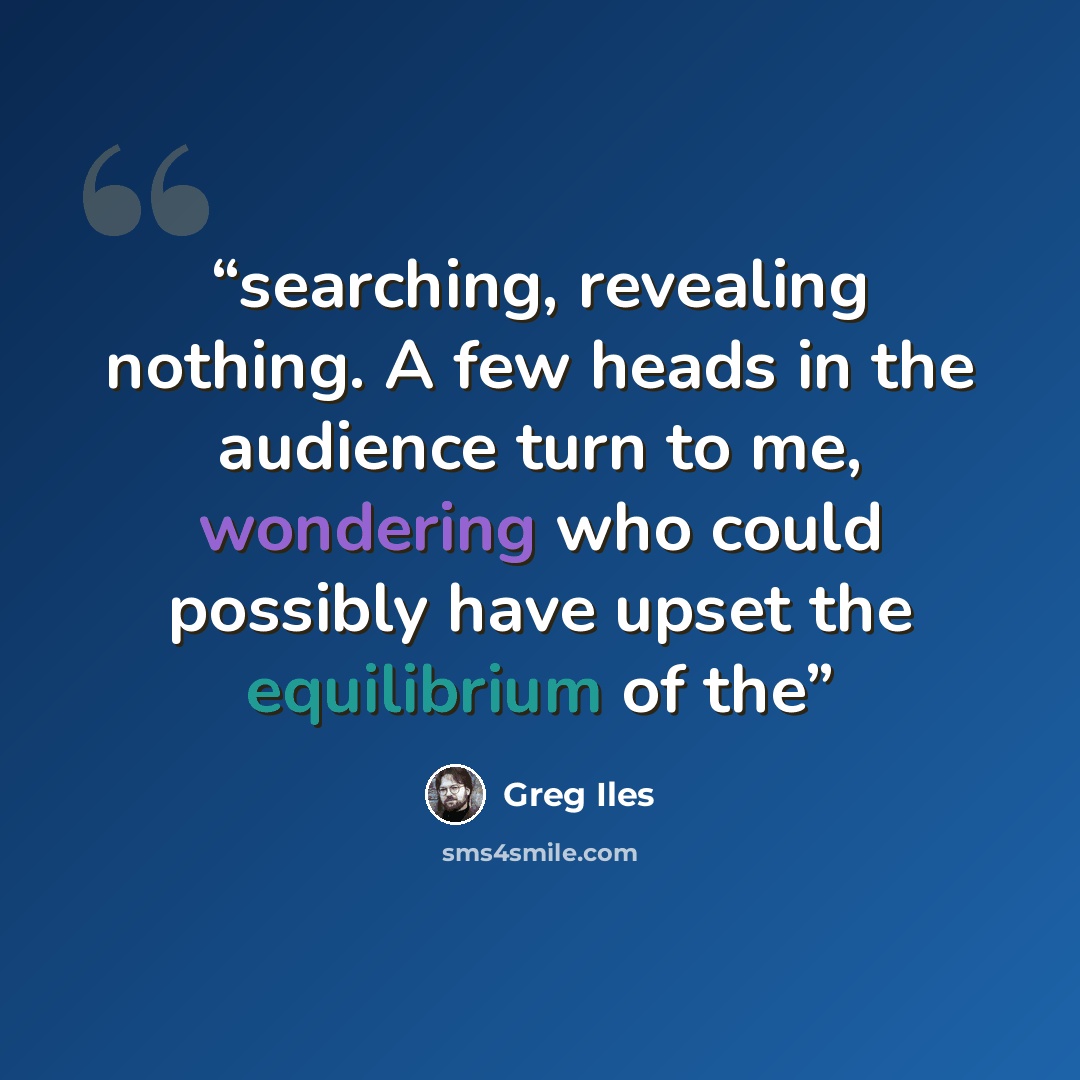 “searching, revealing nothing. A few heads in the audience turn to me, wondering who could possibly have upset the equilibrium of the” quote by Greg Iles