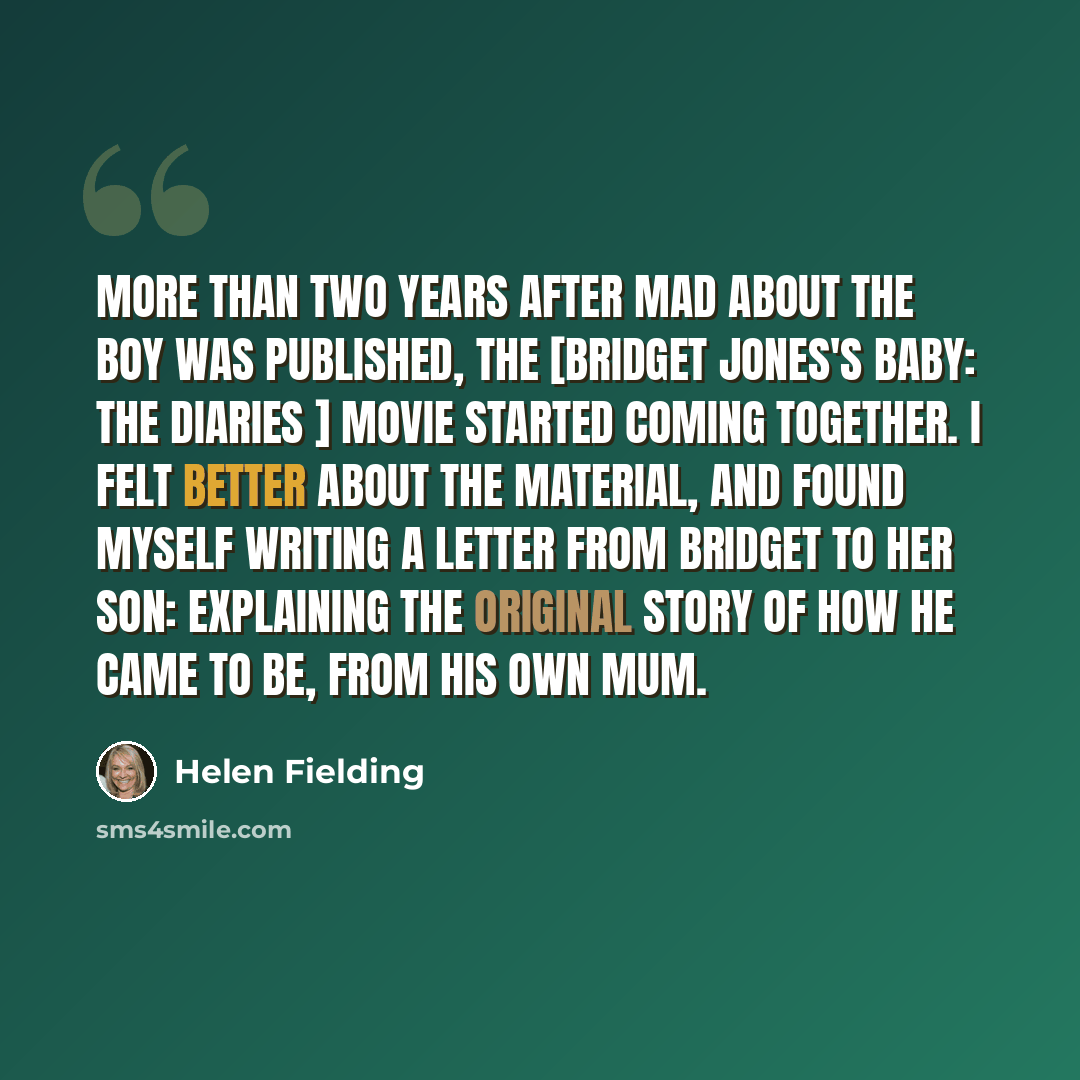 “More than two years after Mad About the Boy was published, the [Bridget Jones's Baby: The Diaries ] movie started coming together. I felt better about the material, and found myself writing a letter from Bridget to her son: explaining the original story of how he came to be, from his own Mum.” quote by Helen Fielding