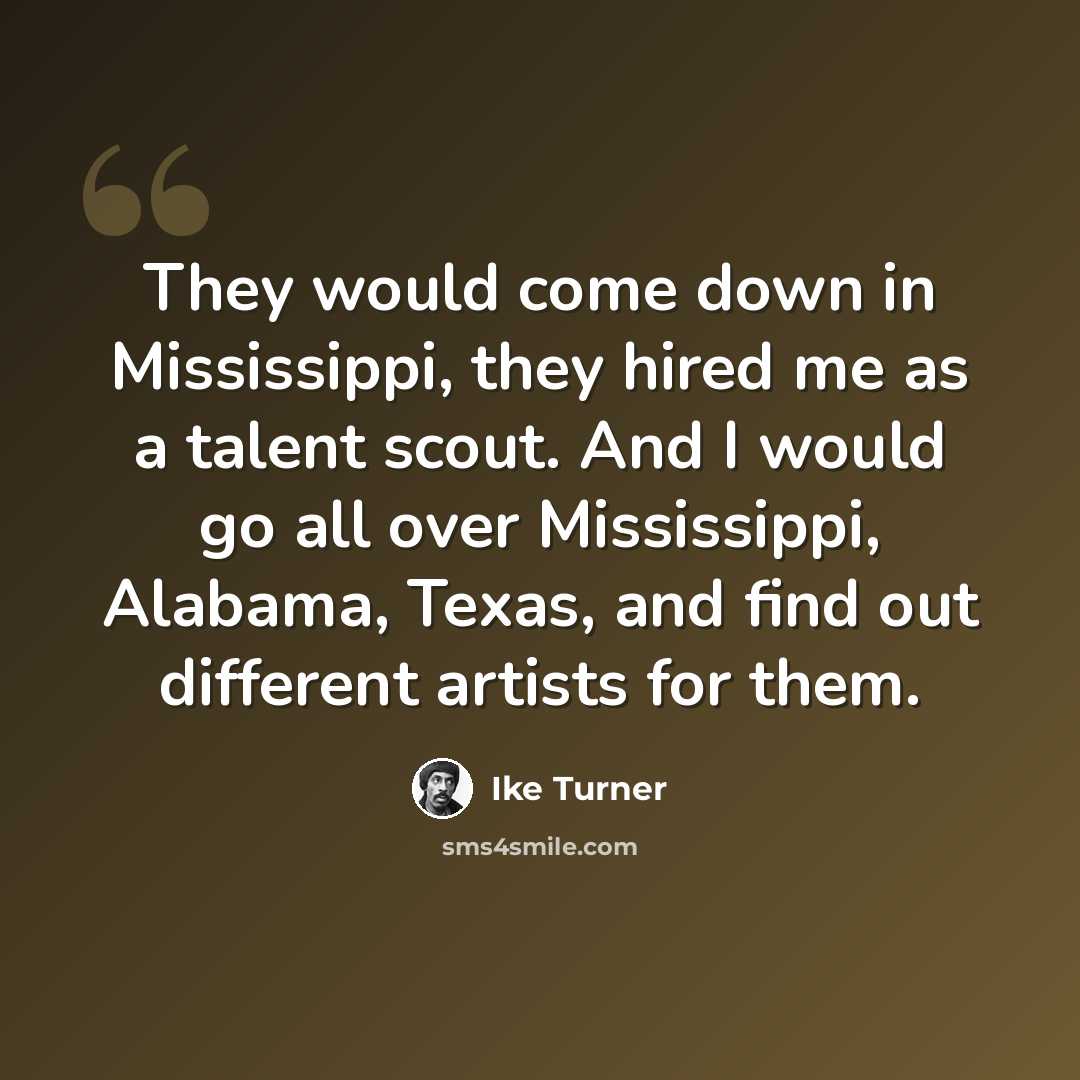 “They would come down in Mississippi, they hired me as a talent scout. And I would go all over Mississippi, Alabama, Texas, and find out different artists for them.” quote by Ike Turner