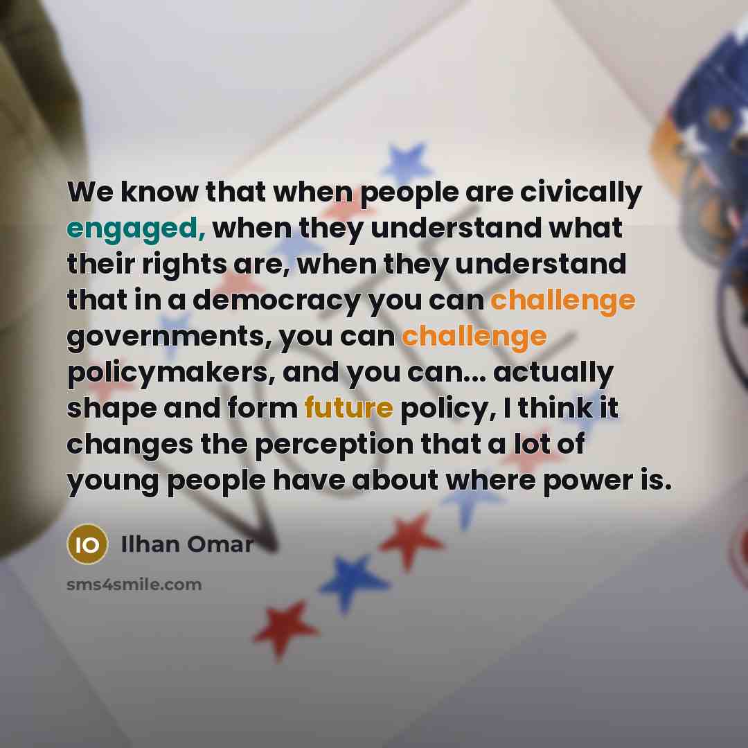 “We know that when people are civically engaged, when they understand what their rights are, when they understand that in a democracy you can challenge governments, you can challenge policymakers, and you can... actually shape and form future policy, I think it changes the perception that a lot of…” quote by Ilhan Omar