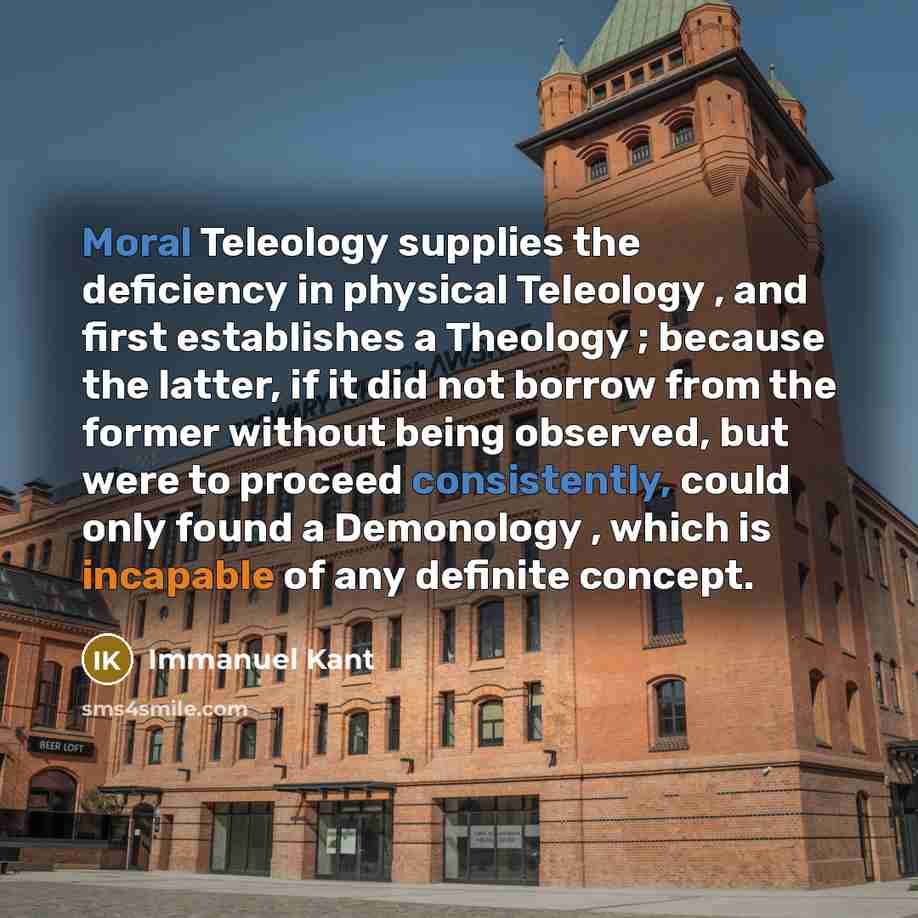 “Moral Teleology supplies the deficiency in physical Teleology , and first establishes a Theology ; because the latter, if it did not borrow from the former without being observed, but were to proceed consistently, could only found a Demonology , which is incapable of any definite concept.” quote by Immanuel Kant