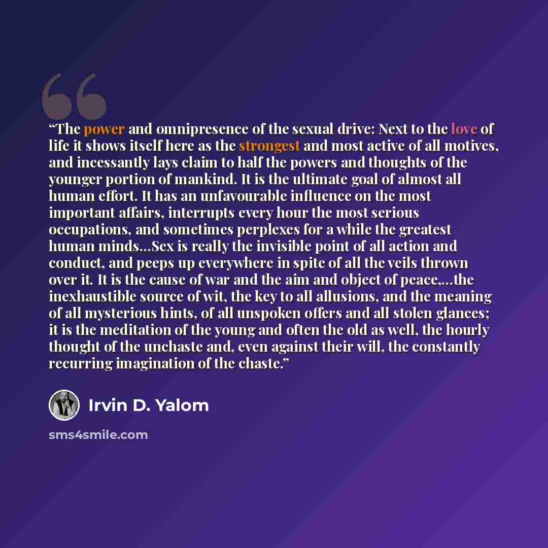 “The power and omnipresence of the sexual drive: Next to the love of life it shows itself here as the strongest and most active of all motives, and incessantly lays claim to half the powers and thoughts of the younger portion of mankind. It is the ultimate goal of almost all human effort. It has an…” quote by Irvin D. Yalom