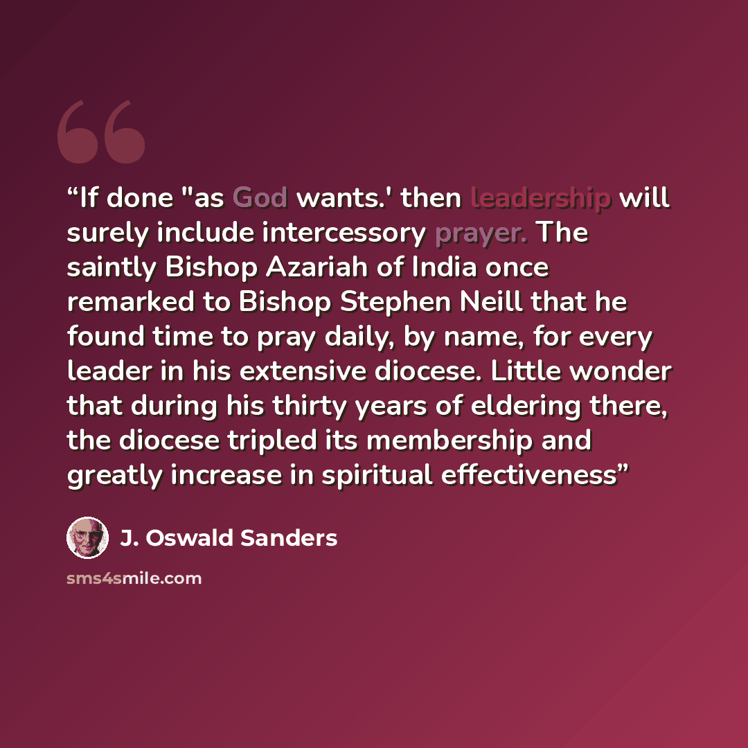 “If done "as God wants.' then leadership will surely include intercessory prayer. The saintly Bishop Azariah of India once remarked to Bishop Stephen Neill that he found time to pray daily, by name, for every leader in his extensive diocese. Little wonder that during his thirty years of eldering…” quote by J. Oswald Sanders
