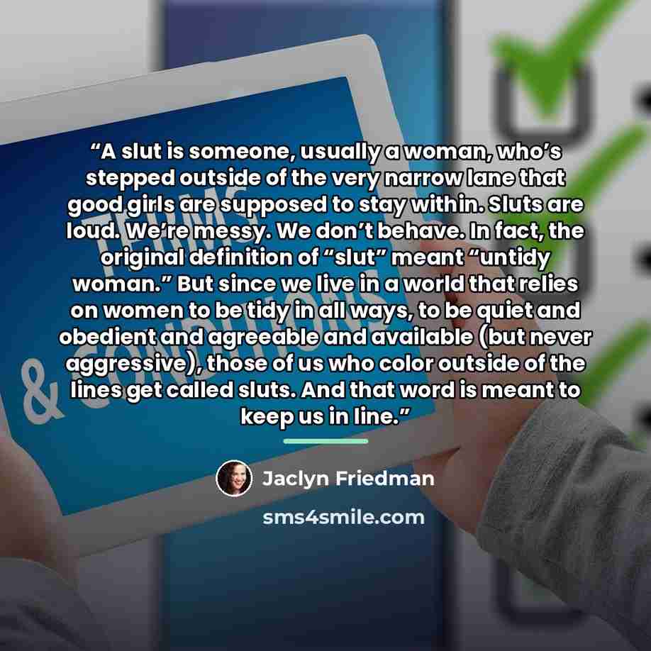 “A slut is someone, usually a woman, who’s stepped outside of the very narrow lane that good girls are supposed to stay within. Sluts are loud. We’re messy. We don’t behave. In fact, the original definition of “slut” meant “untidy woman.” But since we live in a world that relies on women to be tidy…” quote by Jaclyn Friedman
