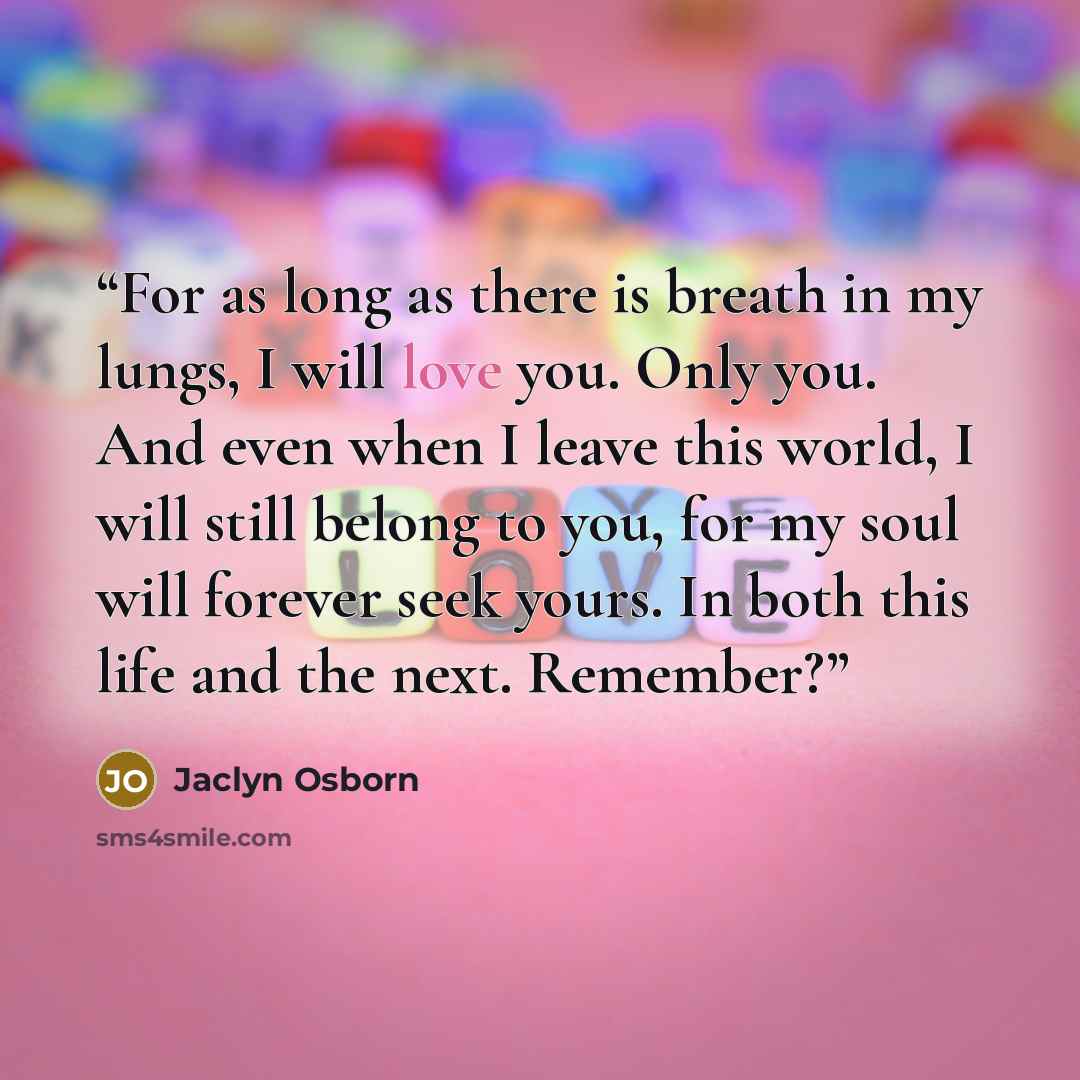 “For as long as there is breath in my lungs, I will love you. Only you. And even when I leave this world, I will still belong to you, for my soul will forever seek yours. In both this life and the next. Remember?” quote by Jaclyn Osborn