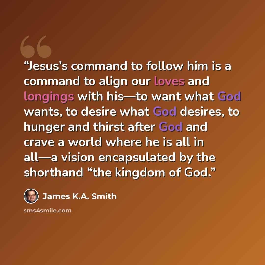 “Jesus’s command to follow him is a command to align our loves and longings with his—to want what God wants, to desire what God desires, to hunger and thirst after God and crave a world where he is all in all—a vision encapsulated by the shorthand “the kingdom of God.” quote by James K.A. Smith