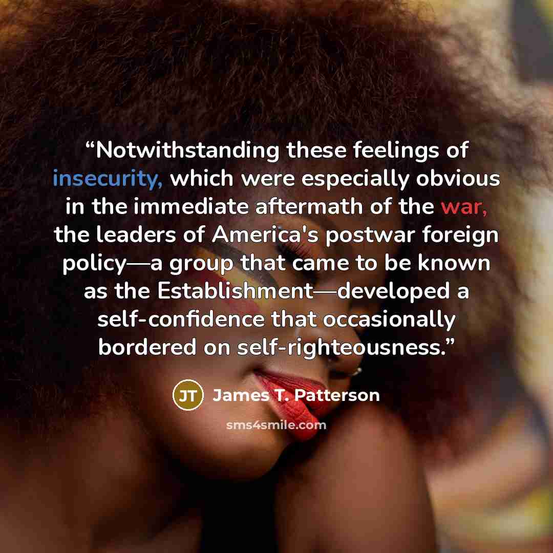 “Notwithstanding these feelings of insecurity, which were especially obvious in the immediate aftermath of the war, the leaders of America's postwar foreign policy—a group that came to be known as the Establishment—developed a self-confidence that occasionally bordered on self-righteousness.” quote by James T. Patterson