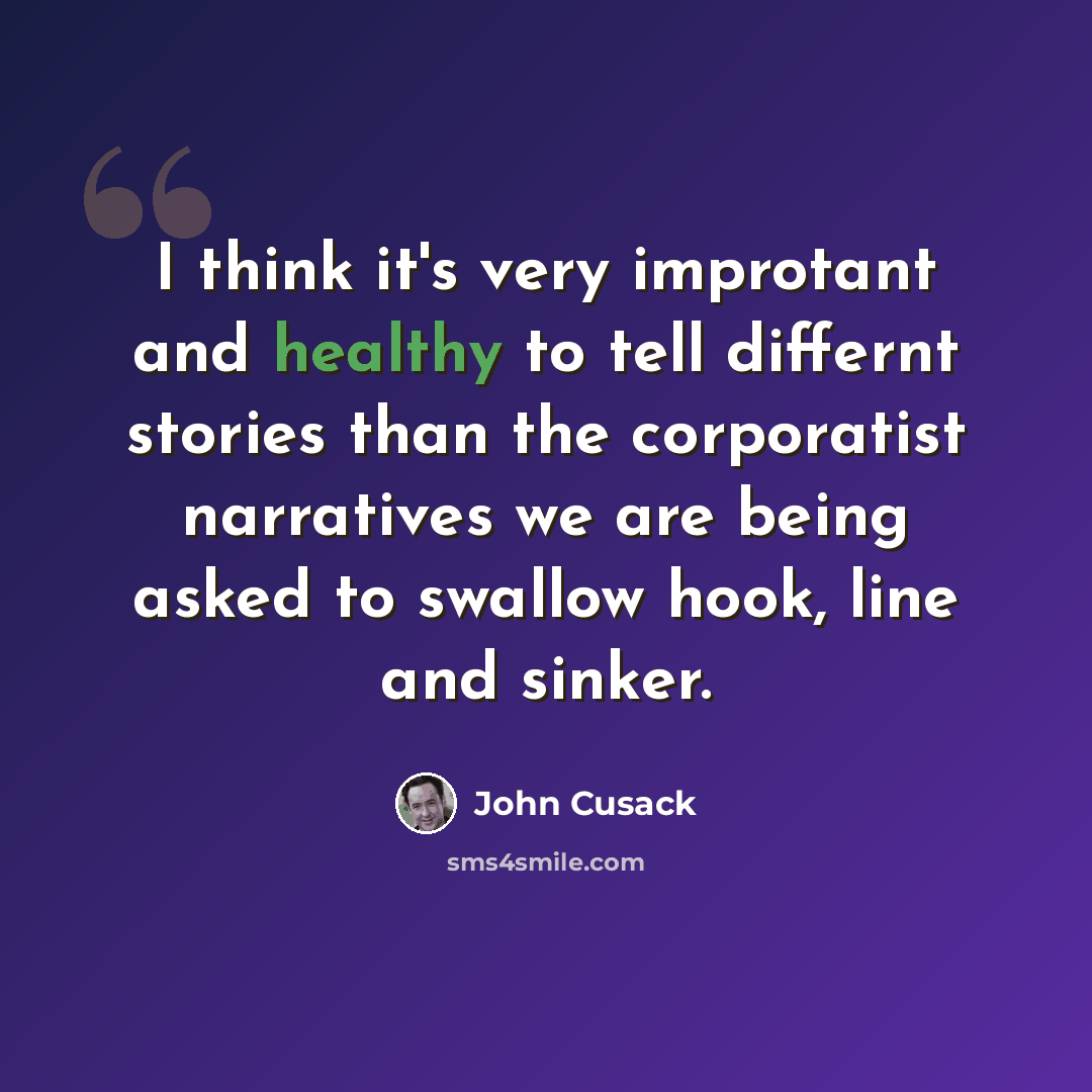 “I think it's very improtant and healthy to tell differnt stories than the corporatist narratives we are being asked to swallow hook, line and sinker.” quote by John Cusack