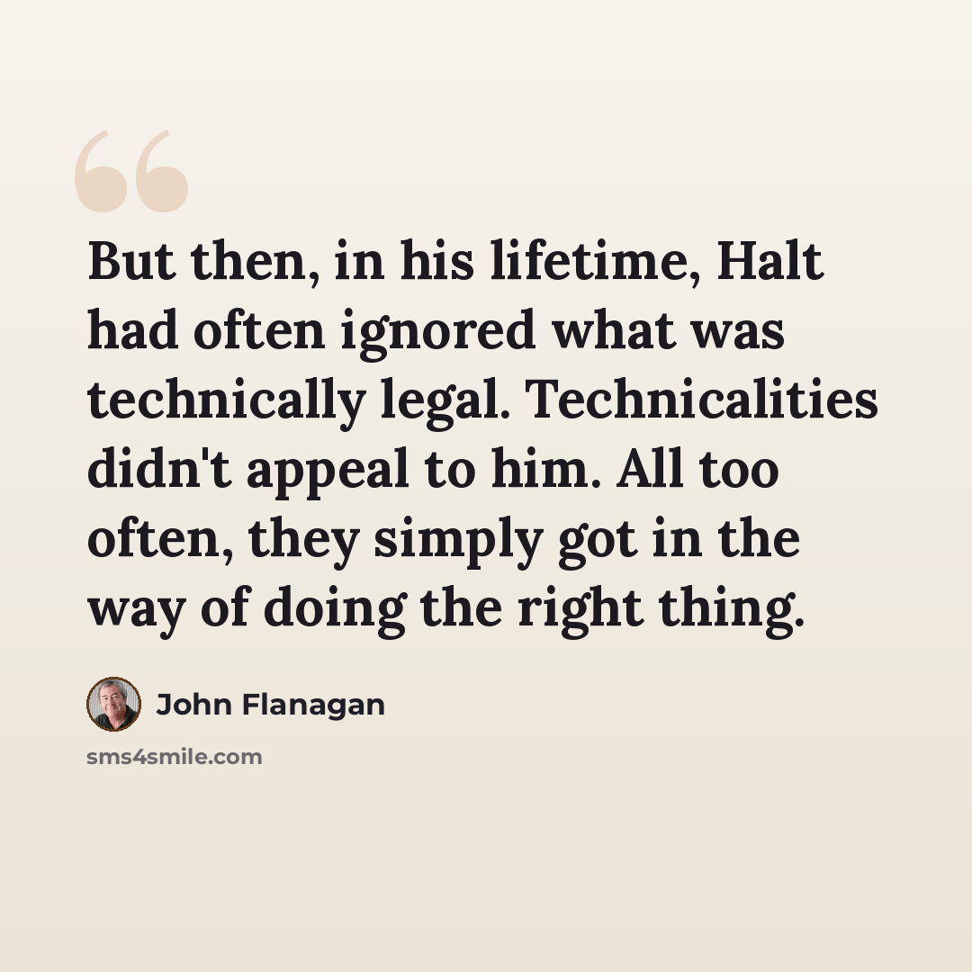 “But then, in his lifetime, Halt had often ignored what was technically legal. Technicalities didn't appeal to him. All too often, they simply got in the way of doing the right thing.” quote by John Flanagan