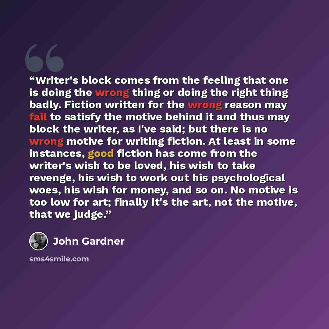 “Writer's block comes from the feeling that one is doing the wrong thing or doing the right thing badly. Fiction written for the wrong reason may fail to satisfy the motive behind it and thus may block the writer, as I've said; but there is no wrong motive for writing fiction. At least in some…” quote by John Gardner