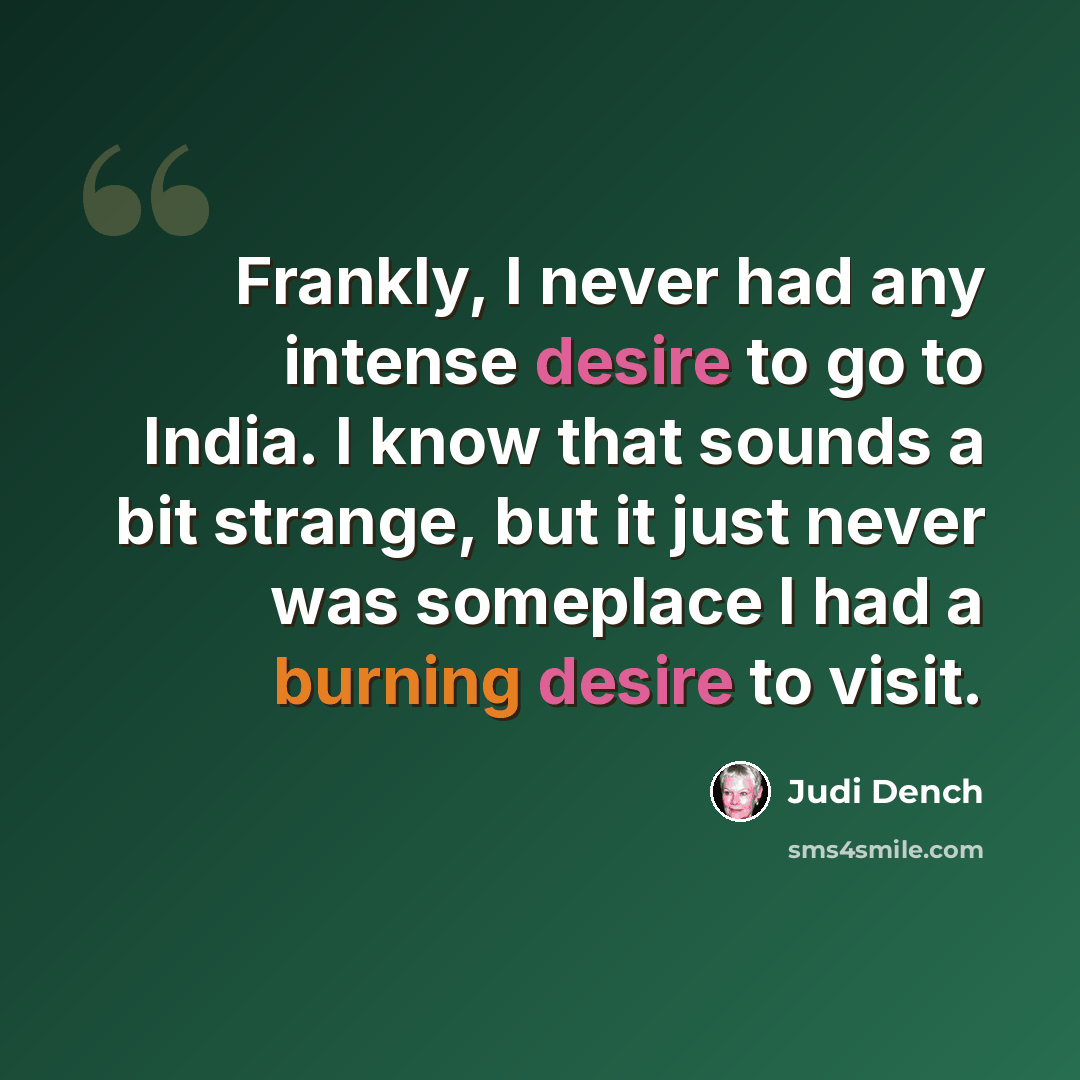 “Frankly, I never had any intense desire to go to India. I know that sounds a bit strange, but it just never was someplace I had a burning desire to visit.” quote by Judi Dench