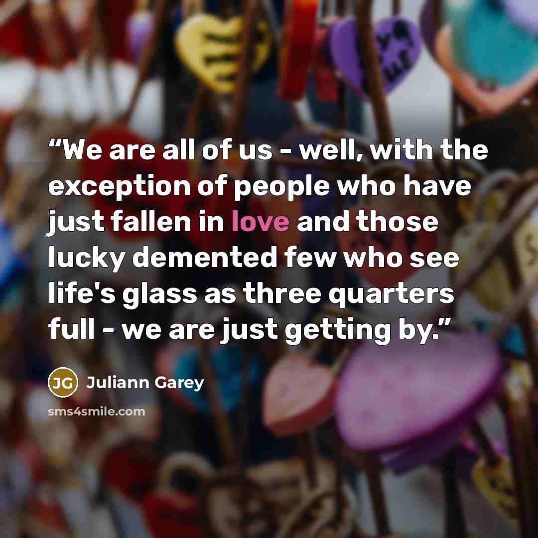 “We are all of us - well, with the exception of people who have just fallen in love and those lucky demented few who see life's glass as three quarters full - we are just getting by.” quote by Juliann Garey