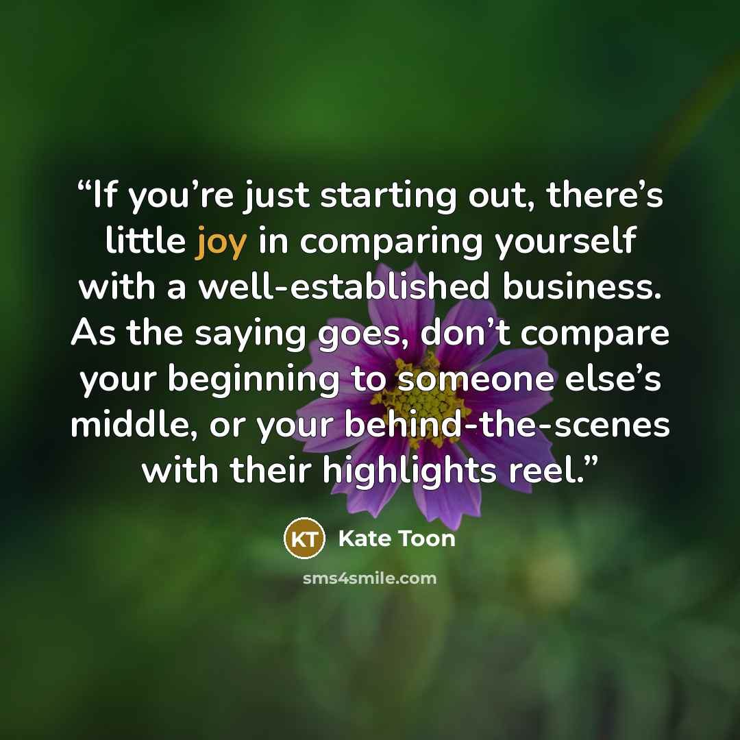 “If you’re just starting out, there’s little joy in comparing yourself with a well-established business. As the saying goes, don’t compare your beginning to someone else’s middle, or your behind-the-scenes with their highlights reel.” quote by Kate Toon