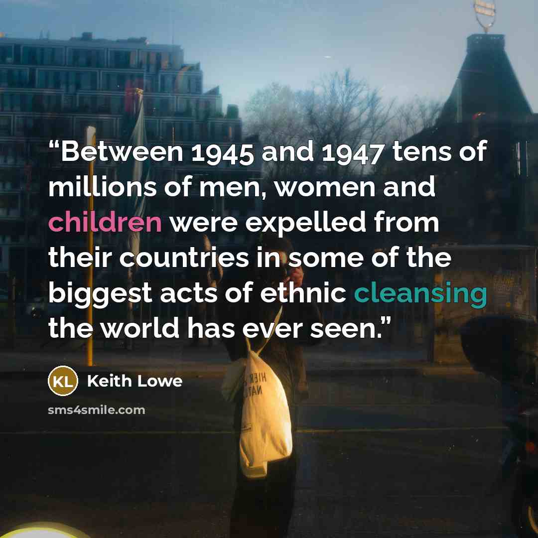 “Between 1945 and 1947 tens of millions of men, women and children were expelled from their countries in some of the biggest acts of ethnic cleansing the world has ever seen.” quote by Keith Lowe