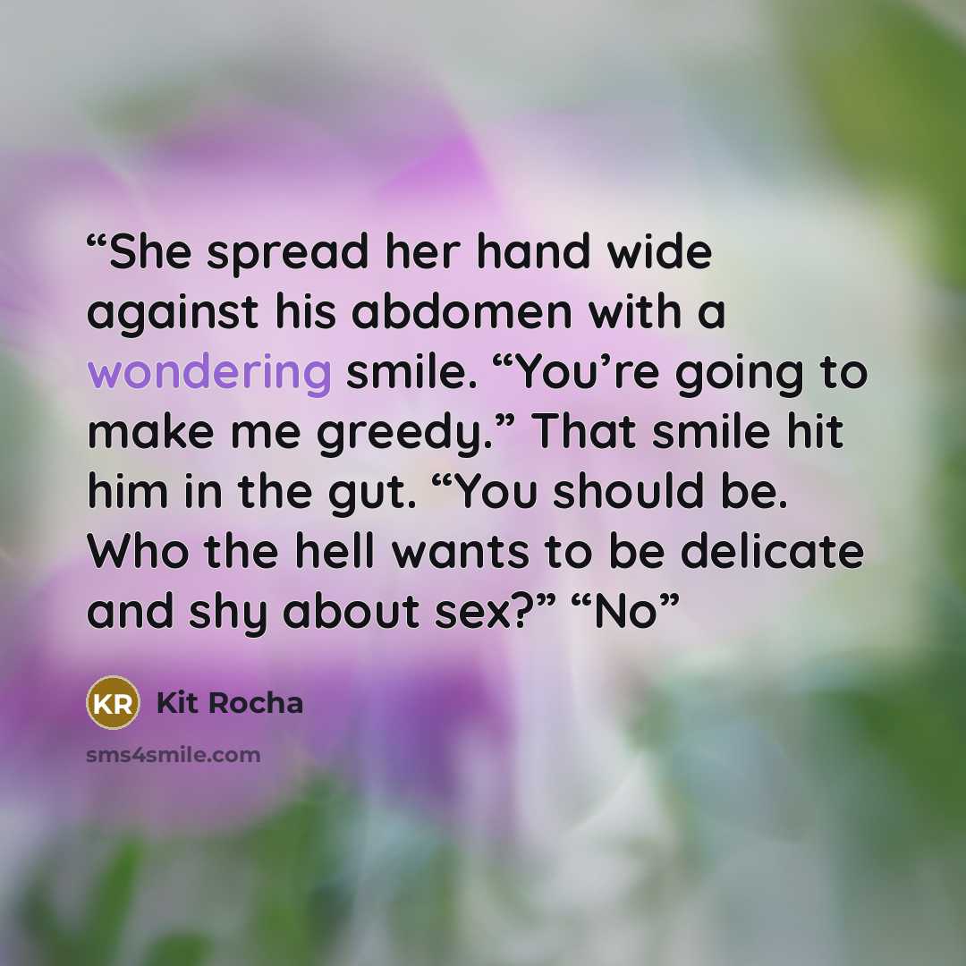 “She spread her hand wide against his abdomen with a wondering smile. “You’re going to make me greedy.” That smile hit him in the gut. “You should be. Who the hell wants to be delicate and shy about sex?” “No” quote by Kit Rocha