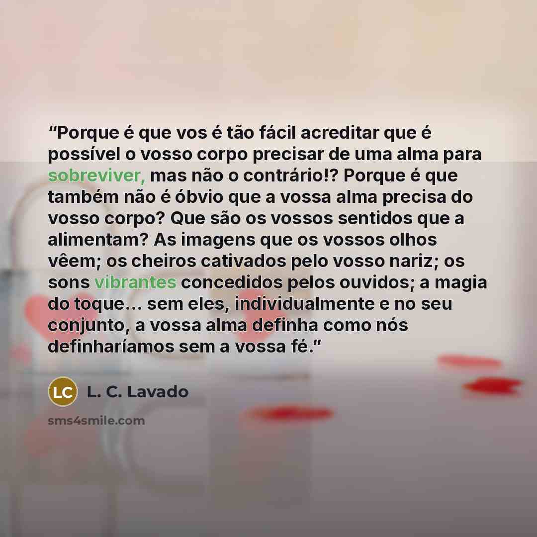 “Porque é que vos é tão fácil acreditar que é possível o vosso corpo precisar de uma alma para sobreviver, mas não o contrário!? Porque é que também não é óbvio que a vossa alma precisa do vosso corpo? Que são os vossos sentidos que a alimentam? As imagens que os vossos olhos vêem; os cheiros…” quote by L. C. Lavado