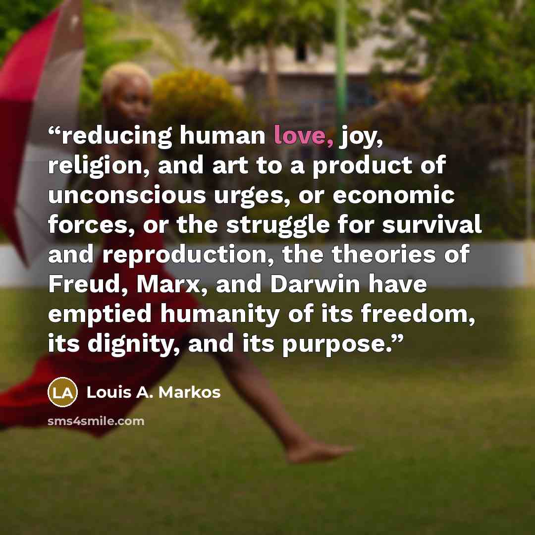 “reducing human love, joy, religion, and art to a product of unconscious urges, or economic forces, or the struggle for survival and reproduction, the theories of Freud, Marx, and Darwin have emptied humanity of its freedom, its dignity, and its purpose.” quote by Louis A. Markos