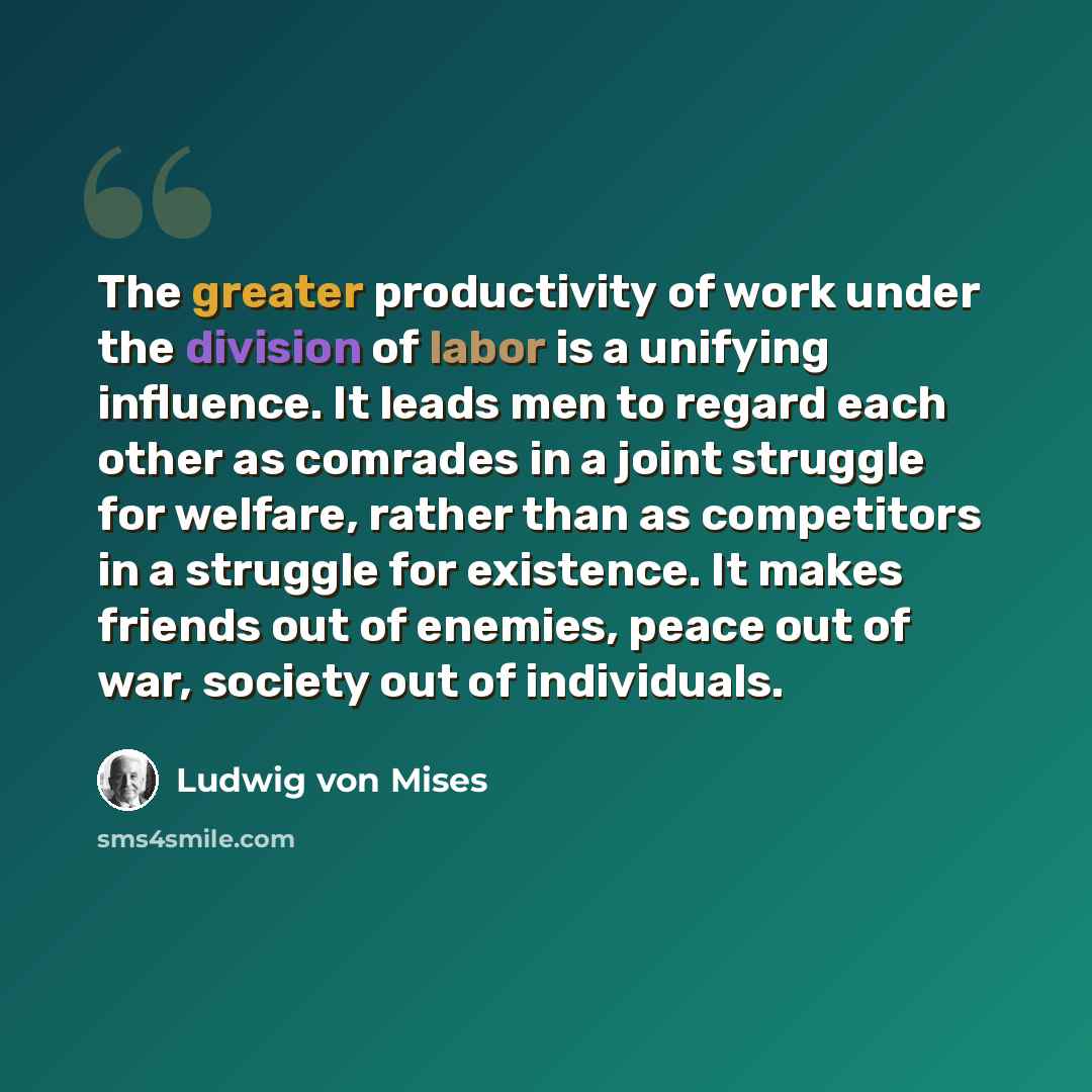 “The greater productivity of work under the division of labor is a unifying influence. It leads men to regard each other as comrades in a joint struggle for welfare, rather than as competitors in a struggle for existence. It makes friends out of enemies, peace out of war, society out of individuals.” quote by Ludwig von Mises