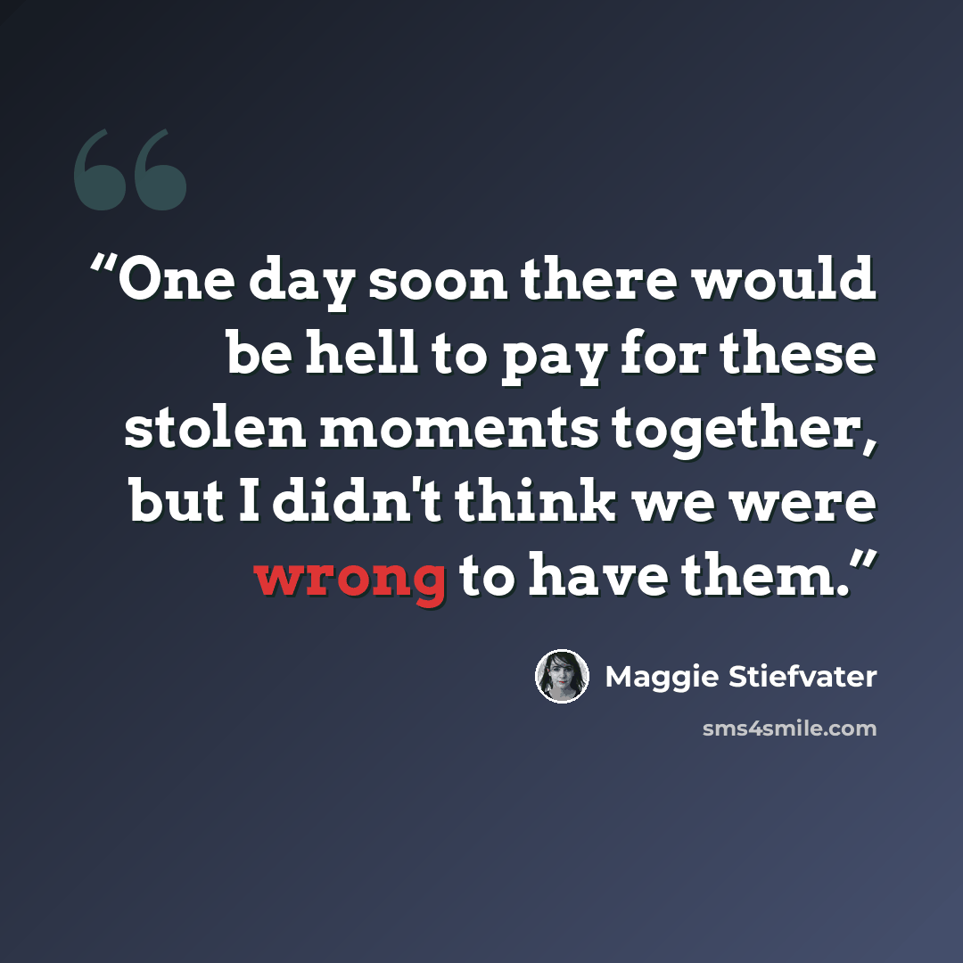 “One day soon there would be hell to pay for these stolen moments together, but I didn't think we were wrong to have them.” quote by Maggie Stiefvater