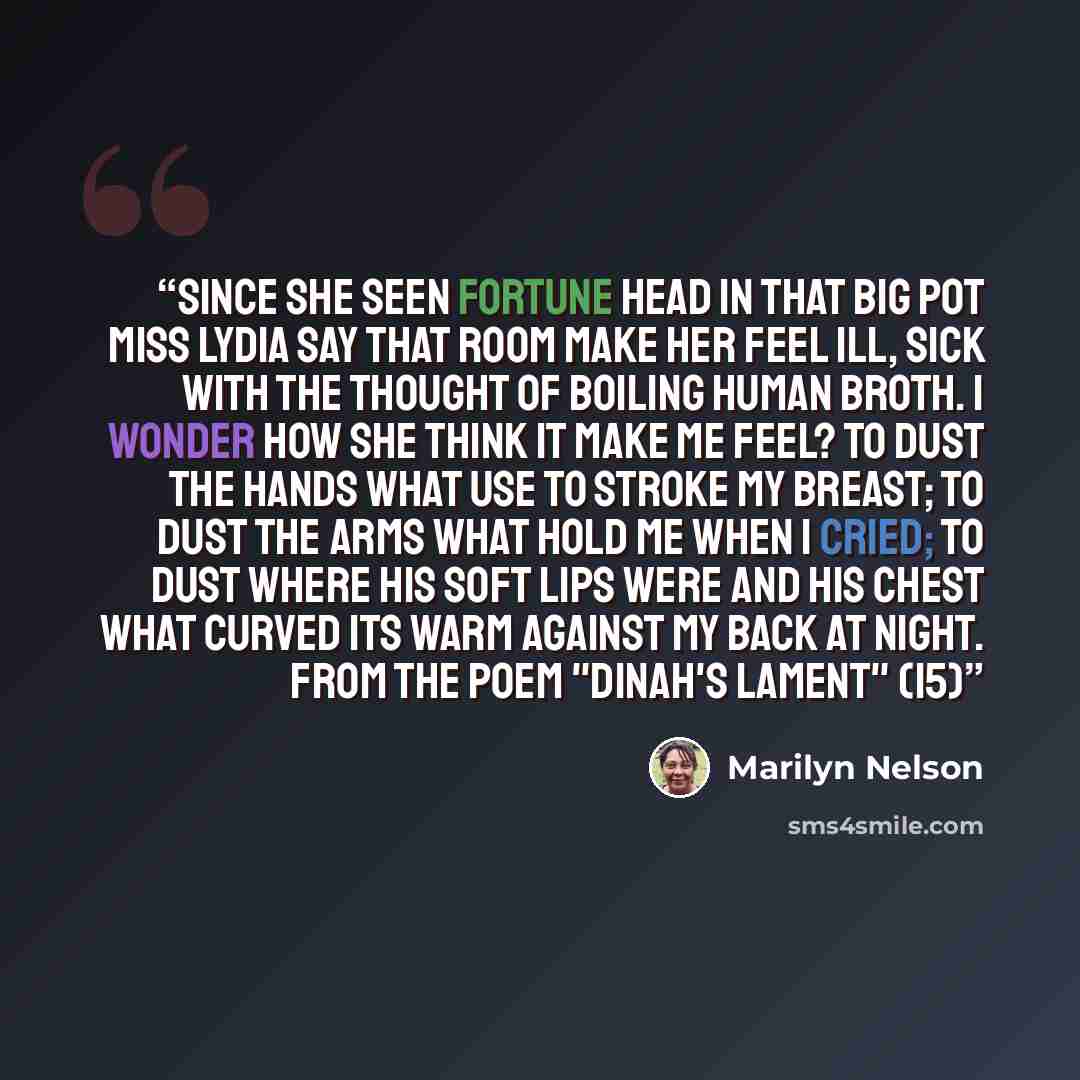 “Since she seen Fortune head in that big pot Miss Lydia say that room make her feel ill, sick with the thought of boiling human broth. I wonder how she think it make me feel? To dust the hands what use to stroke my breast; to dust the arms what hold me when I cried; to dust where his soft lips were…” quote by Marilyn Nelson