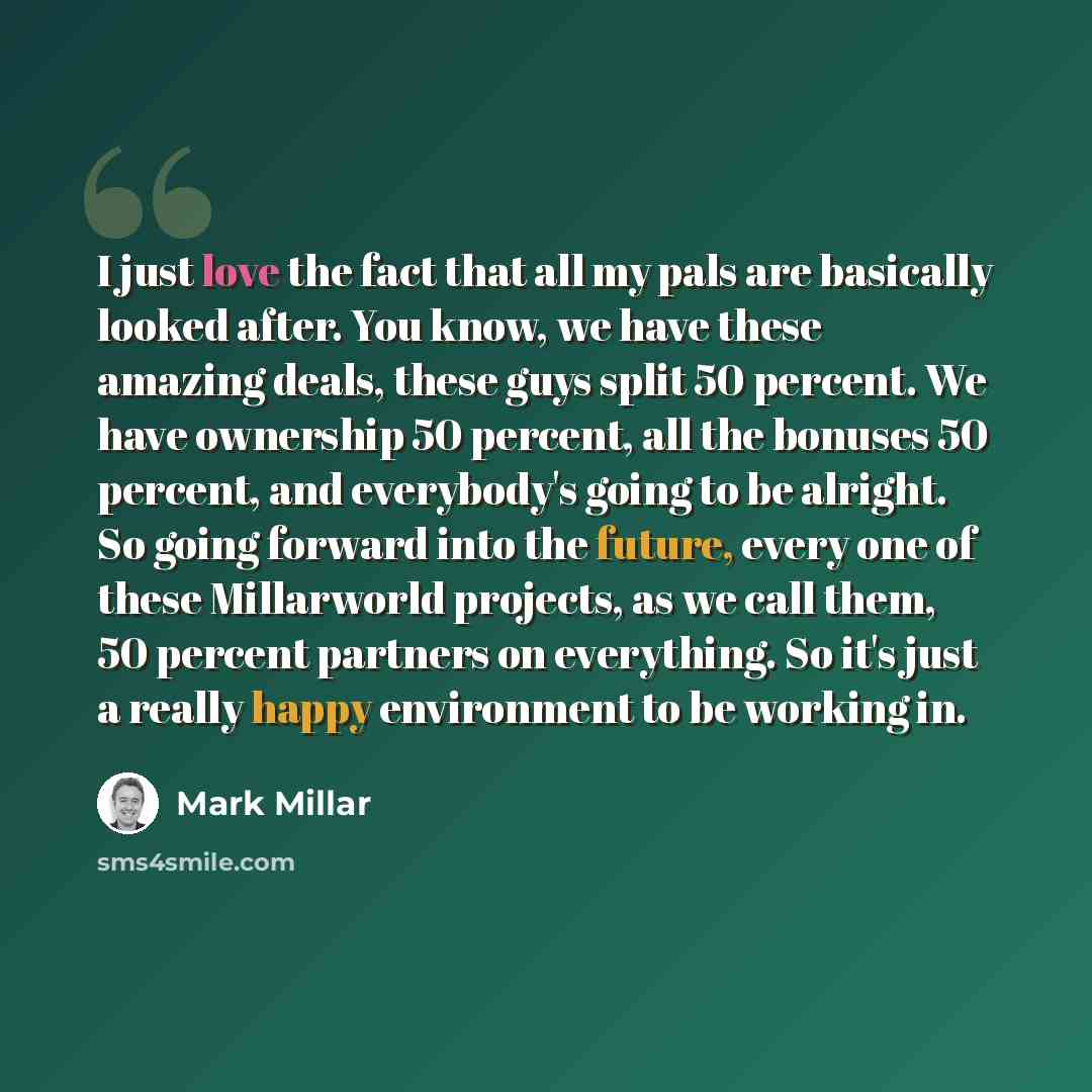 “I just love the fact that all my pals are basically looked after. You know, we have these amazing deals, these guys split 50 percent. We have ownership 50 percent, all the bonuses 50 percent, and everybody's going to be alright. So going forward into the future, every one of these Millarworld…” quote by Mark Millar